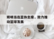 开运体育登录入口-包含姚明当选篮协主席，致力推动篮球发展的词条