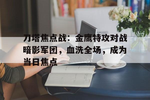 开云体育登录入口-刀塔焦点战：金鹰特攻对战暗影军团，血洗全场，成为当日焦点的简单介绍